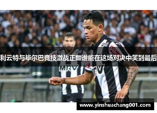利云特与毕尔巴竞技激战正酣谁能在这场对决中笑到最后